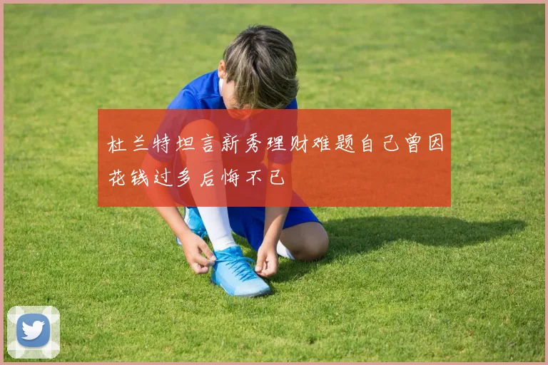 杜兰特坦言新秀理财难题自己曾因花钱过多后悔不已