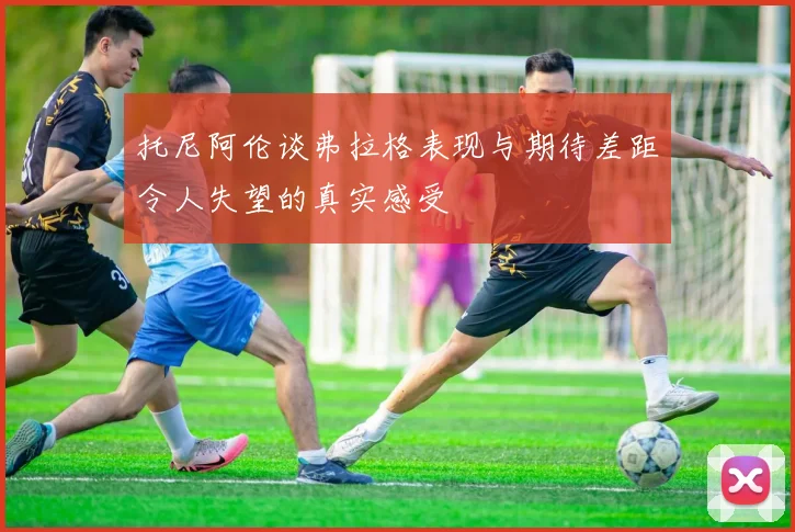托尼阿伦谈弗拉格表现与期待差距令人失望的真实感受