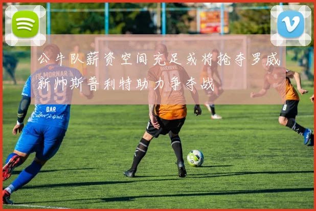 公牛队薪资空间充足或将抢夺罗威新帅斯普利特助力争夺战