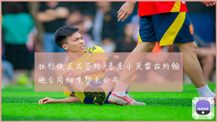 独行侠正式签约9号秀小莫雷兹约翰逊合同细节暂未公布