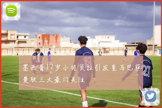 墨西哥17岁小将莫拉引发皇马巴萨曼联三大豪门关注
