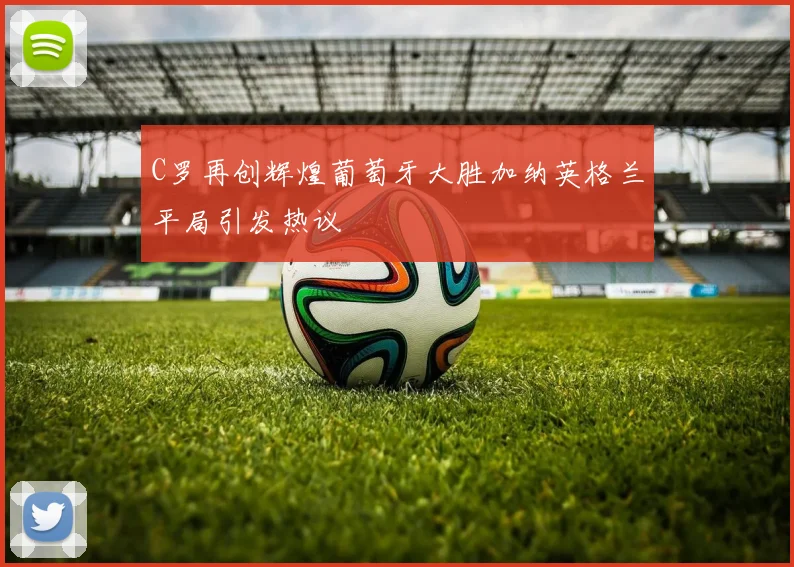 C罗再创辉煌葡萄牙大胜加纳英格兰平局引发热议