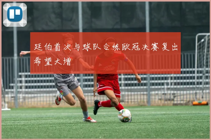 廷伯首次与球队合练欧冠决赛复出希望大增