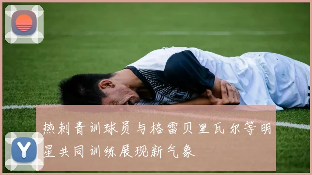 热刺青训球员与格雷贝里瓦尔等明星共同训练展现新气象