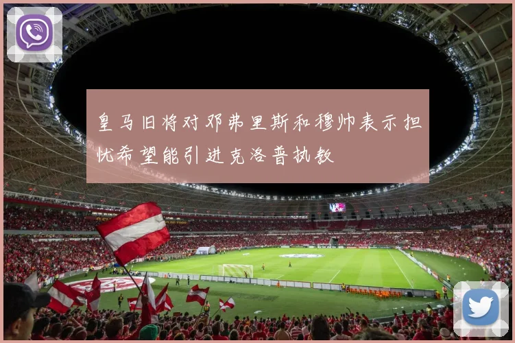 皇马旧将对邓弗里斯和穆帅表示担忧希望能引进克洛普执教