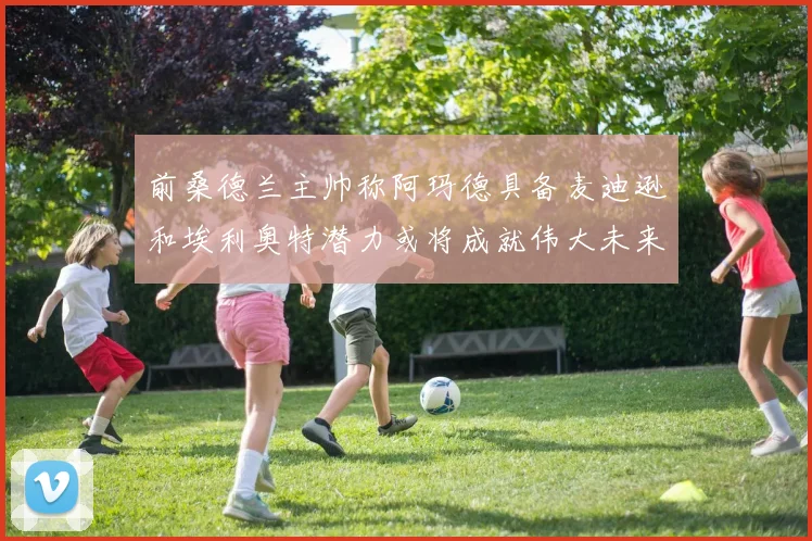 前桑德兰主帅称阿玛德具备麦迪逊和埃利奥特潜力或将成就伟大未来