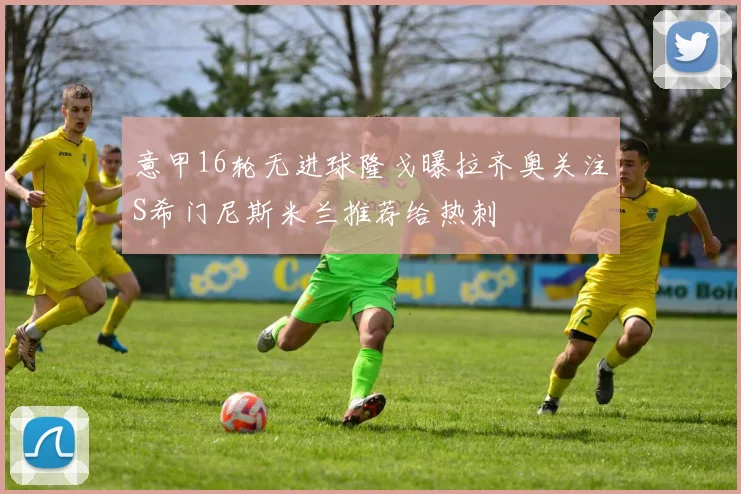 意甲16轮无进球隆戈曝拉齐奥关注S希门尼斯米兰推荐给热刺