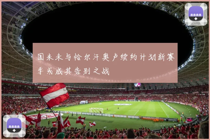 国米未与恰尔汗奥卢续约计划新赛季或成其告别之战