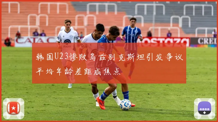 韩国U23惨败乌兹别克斯坦引发争议平均年龄差距成焦点