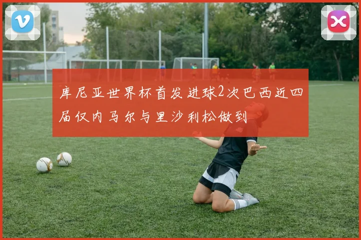 库尼亚世界杯首发进球2次巴西近四届仅内马尔与里沙利松做到