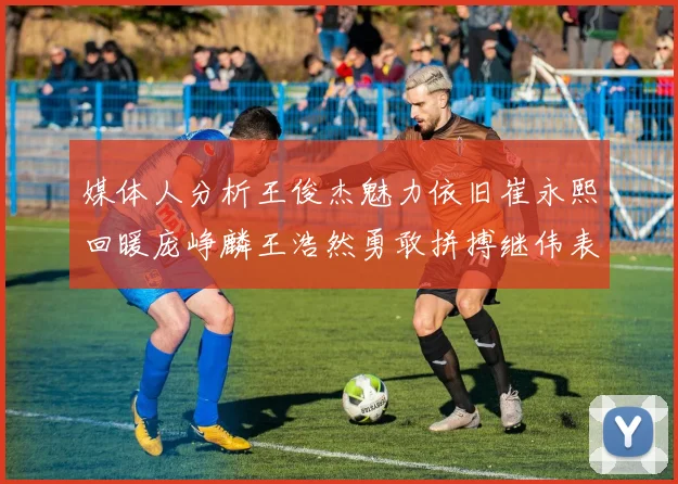 媒体人分析王俊杰魅力依旧崔永熙回暖庞峥麟王浩然勇敢拼搏继伟表现稳定