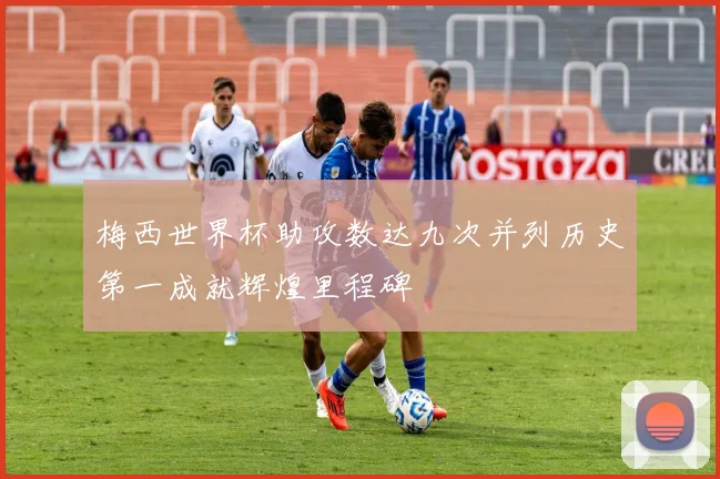 梅西世界杯助攻数达九次并列历史第一成就辉煌里程碑